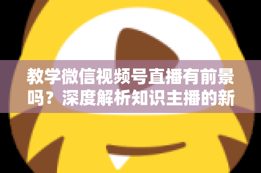 教学微信视频号直播有前景吗?深度解析知识主播的新风口、优势与变现路径 教学微信视频号直播有前景吗?深度解析知识主播的新风口、优势与变现路径