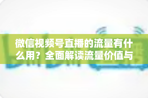 微信视频号直播的流量有什么用？全面解读流量价值与运营变现指南