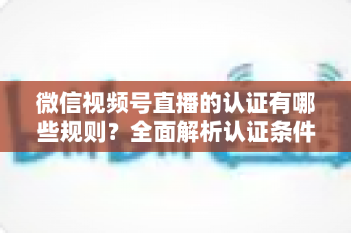微信视频号直播的认证有哪些规则？全面解析认证条件、申请流程与避坑指南
