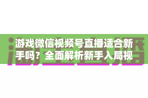 游戏微信视频号直播适合新手吗?全面解析新手入局视频号游戏直播的机遇与挑战 游戏微信视频号直播适合新手吗?全面解析新手入局视频号游戏直播的机遇与挑战