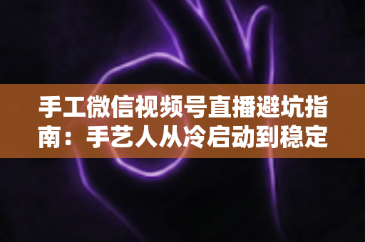 手工微信视频号直播避坑指南：手艺人从冷启动到稳定出单的实战手册
