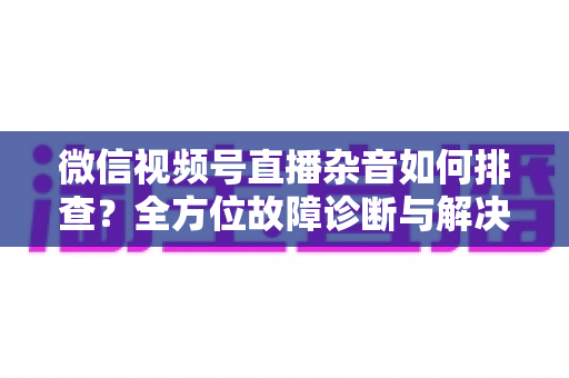 微信视频号直播杂音如何排查？全方位故障诊断与解决方案完全指南