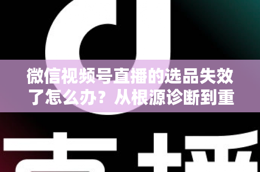 微信视频号直播的选品失效了怎么办？从根源诊断到重建选品体系的全流程实战指南