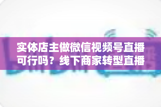 实体店主做微信视频号直播可行吗？线下商家转型直播带货的全景分析与实操指南