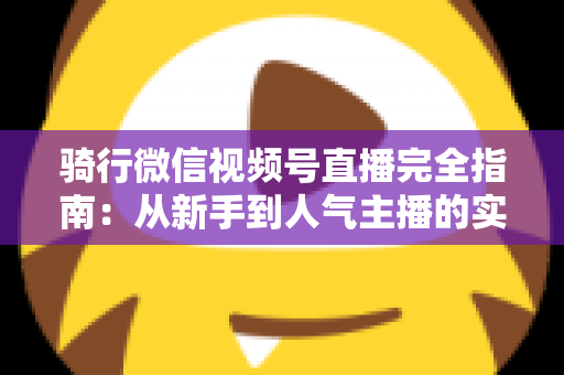 骑行微信视频号直播完全指南:从新手到人气主播的实战攻略 骑行微信视频号直播完全指南:从新手到人气主播的实战攻略