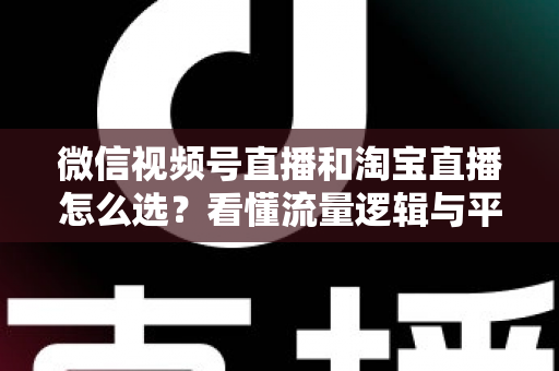 微信视频号直播和淘宝直播怎么选？看懂流量逻辑与平台差异，为你的生意选出最佳直播阵地