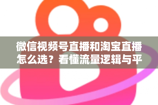 微信视频号直播和淘宝直播怎么选？看懂流量逻辑与平台差异，为你的生意选出最佳直播阵地