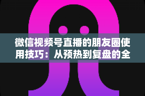 微信视频号直播的朋友圈使用技巧：从预热到复盘的全流程实战指南