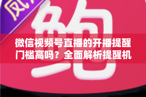微信视频号直播的开播提醒门槛高吗？全面解析提醒机制、设置方法与运营优化技巧