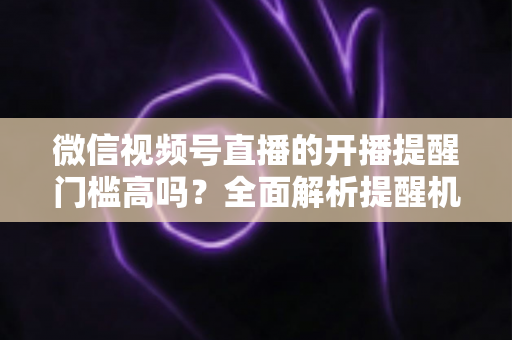 微信视频号直播的开播提醒门槛高吗？全面解析提醒机制、设置方法与运营优化技巧