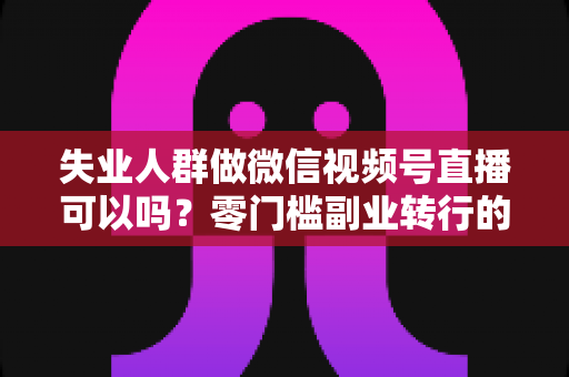 失业人群做微信视频号直播可以吗？零门槛副业转行的真实答案与实操指南
