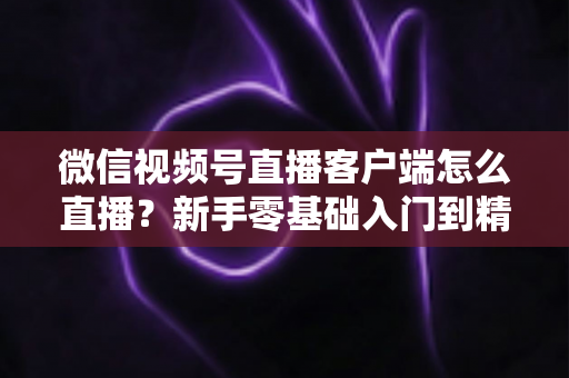 微信视频号直播客户端怎么直播?新手零基础入门到精通的完整直播教程 微信视频号直播客户端怎么直播?新手零基础入门到精通的完整直播教程