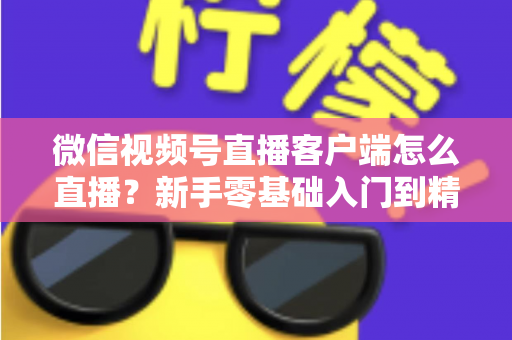 微信视频号直播客户端怎么直播?新手零基础入门到精通的完整直播教程 微信视频号直播客户端怎么直播?新手零基础入门到精通的完整直播教程