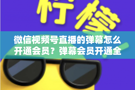 微信视频号直播的弹幕怎么开通会员？弹幕会员开通全流程、专属权益与常见问题一网打尽