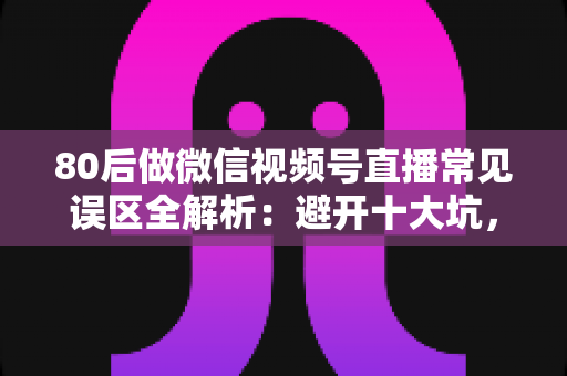 80后做微信视频号直播常见误区全解析：避开十大坑，让直播变现少走三年弯路