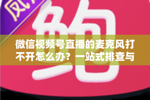 微信视频号直播的麦克风打不开怎么办?一站式排查与解决全攻略 微信视频号直播的麦克风打不开怎么办?一站式排查与解决全攻略