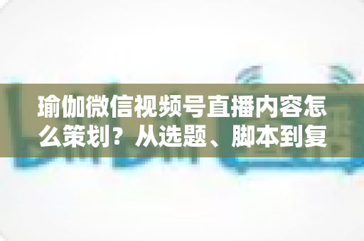 瑜伽微信视频号直播内容怎么策划？从选题、脚本到复盘的全流程实战指南