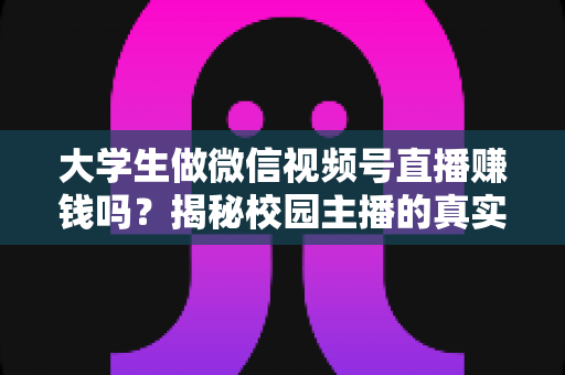 大学生做微信视频号直播赚钱吗？揭秘校园主播的真实收入与变现全攻略