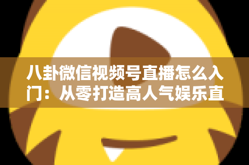 八卦微信视频号直播怎么入门：从零打造高人气娱乐直播间的完整实操指南