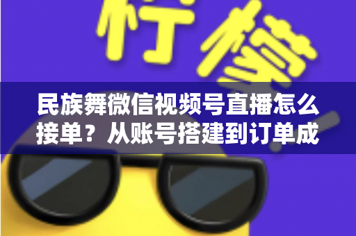 民族舞微信视频号直播怎么接单？从账号搭建到订单成交的全流程实战指南