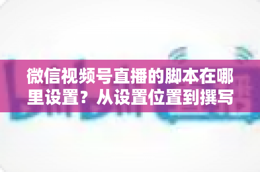 微信视频号直播的脚本在哪里设置?从设置位置到撰写方法的完整指南 微信视频号直播的脚本在哪里设置?从设置位置到撰写方法的完整指南