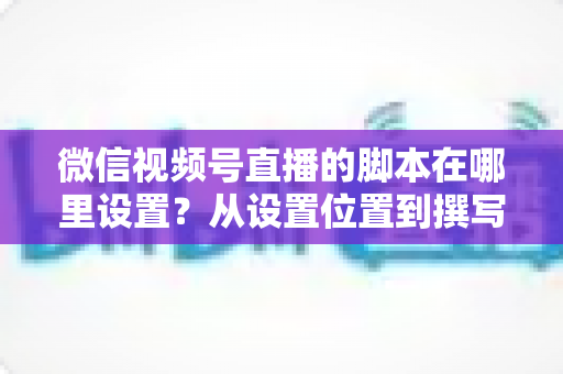 微信视频号直播的脚本在哪里设置？从设置位置到撰写方法的完整指南