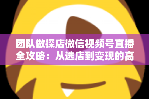 团队做探店微信视频号直播全攻略：从选店到变现的高转化实战方法论
