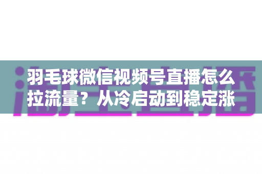 羽毛球微信视频号直播怎么拉流量？从冷启动到稳定涨粉的实战引流全攻略