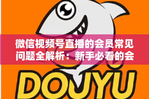 微信视频号直播的会员常见问题全解析：新手必看的会员功能使用指南
