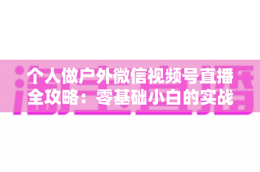 个人做户外微信视频号直播全攻略：零基础小白的实战指南（设备、开播、涨粉与变现一文讲透）
