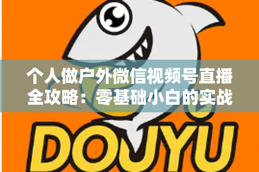 个人做户外微信视频号直播全攻略：零基础小白的实战指南（设备、开播、涨粉与变现一文讲透）