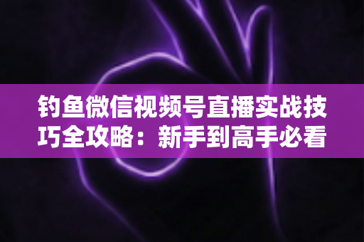 钓鱼微信视频号直播实战技巧全攻略：新手到高手必看的涨粉变现指南