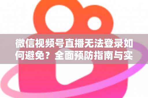 微信视频号直播无法登录如何避免？全面预防指南与实用技巧全解析