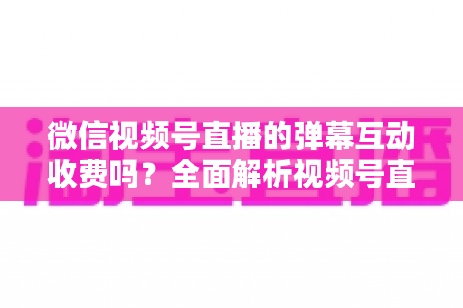 微信视频号直播的弹幕互动收费吗?全面解析视频号直播互动功能的免费与付费项目明细 微信视频号直播的弹幕互动收费吗?全面解析视频号直播互动功能的免费与付费项目明细