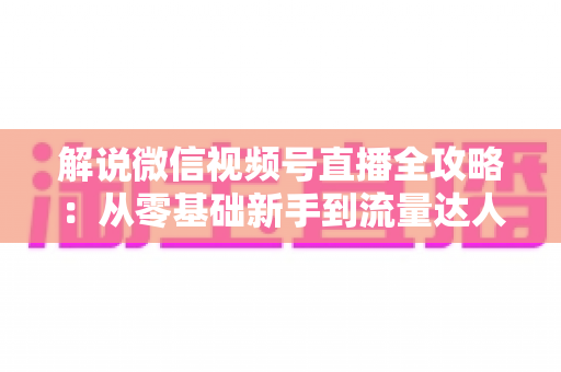 解说微信视频号直播全攻略：从零基础新手到流量达人的一站式实战指南