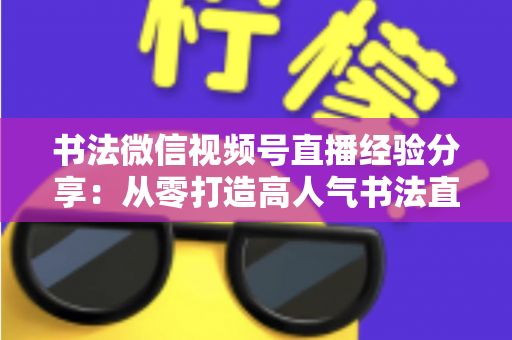 书法微信视频号直播经验分享：从零打造高人气书法直播间的实战指南