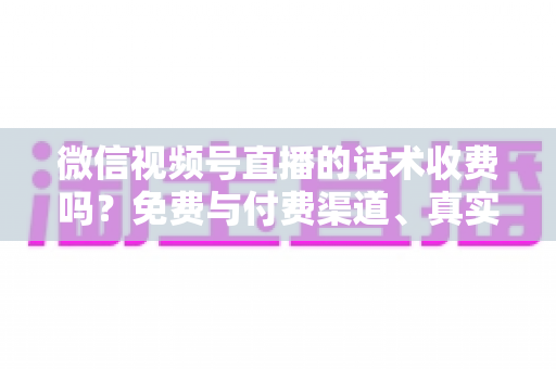 微信视频号直播的话术收费吗？免费与付费渠道、真实价格与避坑指南全解析