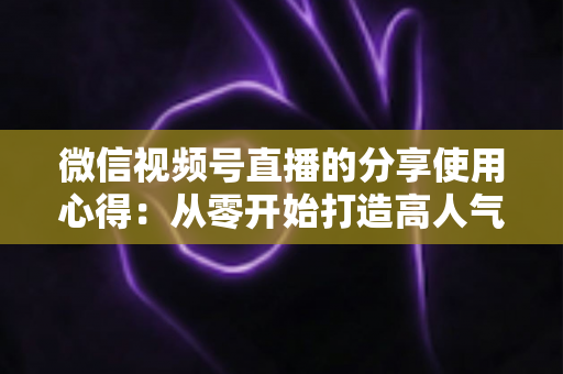 微信视频号直播的分享使用心得:从零开始打造高人气直播的实战指南 微信视频号直播的分享使用心得:从零开始打造高人气直播的实战指南