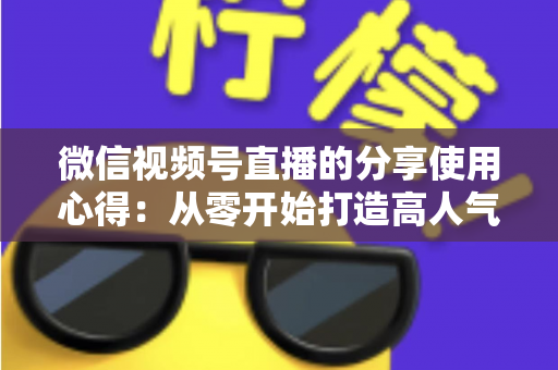 微信视频号直播的分享使用心得：从零开始打造高人气直播的实战指南