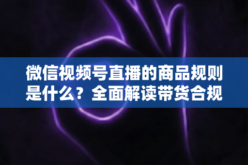 微信视频号直播的商品规则是什么？全面解读带货合规要点与实操指南