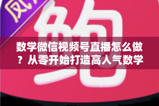 数学微信视频号直播怎么做？从零开始打造高人气数学直播课堂的完整实战指南