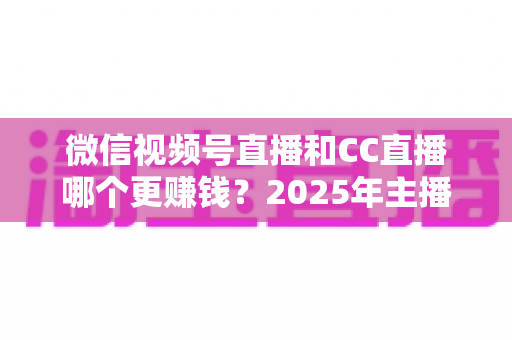 微信视频号直播和CC直播哪个更赚钱？2025年主播变现平台深度对比全解析
