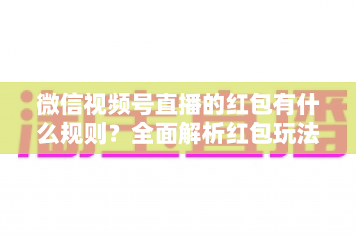 微信视频号直播的红包有什么规则？全面解析红包玩法、领取条件与平台规范