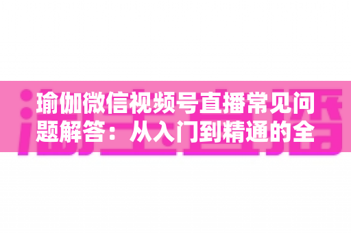 瑜伽微信视频号直播常见问题解答:从入门到精通的全方位实战指南 瑜伽微信视频号直播常见问题解答:从入门到精通的全方位实战指南
