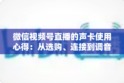 微信视频号直播的声卡使用心得：从选购、连接到调音的实战全攻略