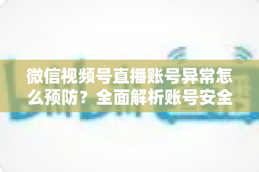 微信视频号直播账号异常怎么预防？全面解析账号安全防护指南与实用技巧