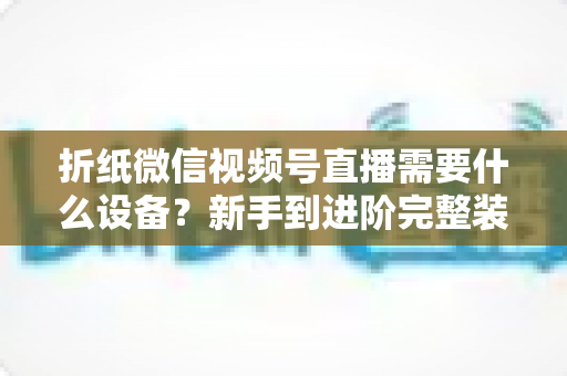 折纸微信视频号直播需要什么设备？新手到进阶完整装备清单与搭建指南