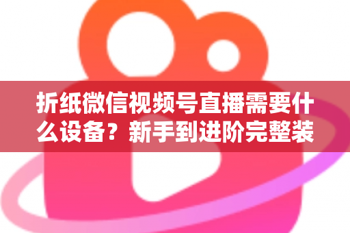 折纸微信视频号直播需要什么设备？新手到进阶完整装备清单与搭建指南