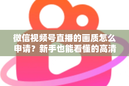 微信视频号直播的画质怎么申请？新手也能看懂的高清直播开通全攻略