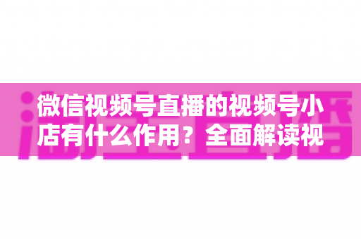 微信视频号直播的视频号小店有什么作用?全面解读视频号小店的电商价值与变现优势 微信视频号直播的视频号小店有什么作用?全面解读视频号小店的电商价值与变现优势